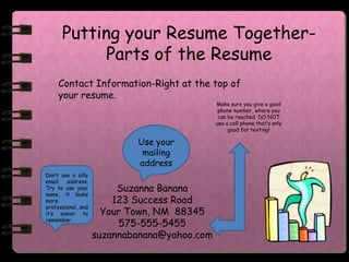 Putting your Resume Together-
            Parts of the Resume
     Contact Information-Right at the top of
     your resume.
                                              Make sure you give a good
                                               phone number, where you
                                               can be reached. DO NOT
                                              use a cell phone that’s only
                                                   good for texting!

                            Use your
                             mailing
                            address
Don’t use a silly
email   address.
Try to use your
name, it looks
                         Suzanna Banana
more                    123 Success Road
professional, and
it’s easier to        Your Town, NM 88345
remember.
                         575-555-5455
                    suzannabanana@yahoo.com
 