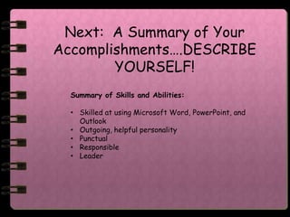 Next: A Summary of Your
Accomplishments….DESCRIBE
        YOURSELF!
  Summary of Skills and Abilities:

  • Skilled at using Microsoft Word, PowerPoint, and
    Outlook
  • Outgoing, helpful personality
  • Punctual
  • Responsible
  • Leader
 