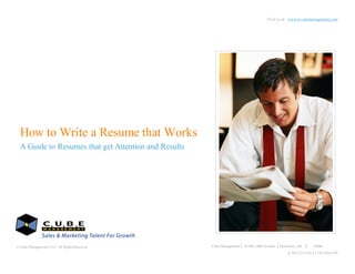 Visit us at: wwww.cubemanagement.com




  How to Write a Resume that Works
  A Guide to Resumes that get Attention and Results




© Cube Management, LLC. All Rights Reserved                                           Cube Management   24 SW 148th Avenue   Beaverton, OR      97006
                                                                                                                                 p. 503.213.3143 f. 503.626.6759
© 2006 Cube Management, LLC All Rights Reserved. Visit us at www.cubemanagement.com
 