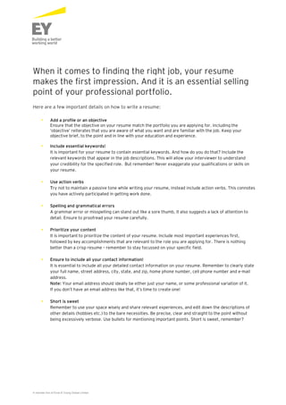 When it comes to finding the right job, your resume 
makes the first impression. And it is an essential selling 
point of your professional portfolio. 
Here are a few important details on how to write a resume: 
• Add a profile or an objective 
Ensure that the objective on your resume match the portfolio you are applying for. Including the 
‘objective’ reiterates that you are aware of what you want and are familiar with the job. Keep your 
objective brief, to the point and in line with your education and experience. 
• Include essential keywords! 
It is important for your resume to contain essential keywords. And how do you do that? Include the 
relevant keywords that appear in the job descriptions. This will allow your interviewer to understand 
your credibility for the specified role. But remember! Never exaggerate your qualifications or skills on 
your resume. 
• Use action verbs 
Try not to maintain a passive tone while writing your resume, instead include action verbs. This connotes 
you have actively participated in getting work done. 
• Spelling and grammatical errors 
A grammar error or misspelling can stand out like a sore thumb, it also suggests a lack of attention to 
detail. Ensure to proofread your resume carefully. 
• Prioritize your content 
It is important to prioritize the content of your resume. Include most important experiences first, 
followed by key accomplishments that are relevant to the role you are applying for. There is nothing 
better than a crisp resume – remember to stay focussed on your specific field. 
• Ensure to include all your contact information! 
It is essential to include all your detailed contact information on your resume. Remember to clearly state 
your full name, street address, city, state, and zip, home phone number, cell phone number and e-mail 
address. 
Note: Your email address should ideally be either just your name, or some professional variation of it. 
If you don’t have an email address like that, it’s time to create one! 
• Short is sweet 
Remember to use your space wisely and share relevant experiences, and edit down the descriptions of 
other details (hobbies etc.) to the bare necessities. Be precise, clear and straight to the point without 
being excessively verbose. Use bullets for mentioning important points. Short is sweet, remember? 
A member firm of Ernst & Young Global Limited 
