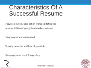Characteristics Of A
Successful Resume
Focuses on skills. Uses action words to define the
responsibilities of your job-related experience.
Easy to read and understand.
Visually powerful and free of gimmicks.
One page, or at most 2 pages long.
READY. SET. GO. RESUME
 