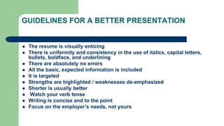 GUIDELINES FOR A BETTER PRESENTATION
 The resume is visually enticing
 There is uniformity and consistency in the use of italics, capital letters,
bullets, boldface, and underlining
 There are absolutely no errors
 All the basic, expected information is included
 It is targeted
 Strengths are highlighted / weaknesses de-emphasized
 Shorter is usually better
 Watch your verb tense
 Writing is concise and to the point
 Focus on the employer’s needs, not yours
 