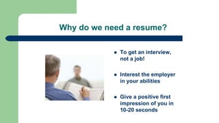 Why do we need a resume?
 To get an interview,
not a job!
 Interest the employer
in your abilities
 Give a positive first
impression of you in
10-20 seconds
 