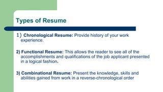 Types of Resume
1) Chronological Resume: Provide history of your work
experience.
2) Functional Resume: This allows the reader to see all of the
accomplishments and qualifications of the job applicant presented
in a logical fashion.
3) Combinational Resume: Present the knowledge, skills and
abilities gained from work in a reverse-chronological order
 
