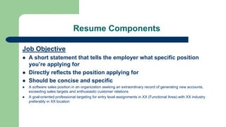 Resume Components
Job Objective
 A short statement that tells the employer what specific position
you’re applying for
 Directly reflects the position applying for
 Should be concise and specific
 A software sales position in an organization seeking an extraordinary record of generating new accounts,
exceeding sales targets and enthusiastic customer relations
 A goal-oriented professional targeting for entry level assignments in XX (Functional Area) with XX industry
preferably in XX location
 
