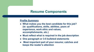 Resume Components
Profile Summary
 What makes you the best candidate for this job?
(ie: qualifications, skills, abilities, years of
experience, work ethic and values,
accomplishments, etc.)
 Must reflect what is required in the job description
 One paragraph or 3-5 bulleted statements
 Most important part of your resume; catches and
keeps the reader’s attention
 