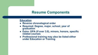 Resume Components
Education
 Reverse chronological order
 Required: Degree, major, school, year of
graduation
 Extra: GPA (if over 3.0), minors, honors, specific
related courses
 Professional training may also be listed either
under Education or Training
 