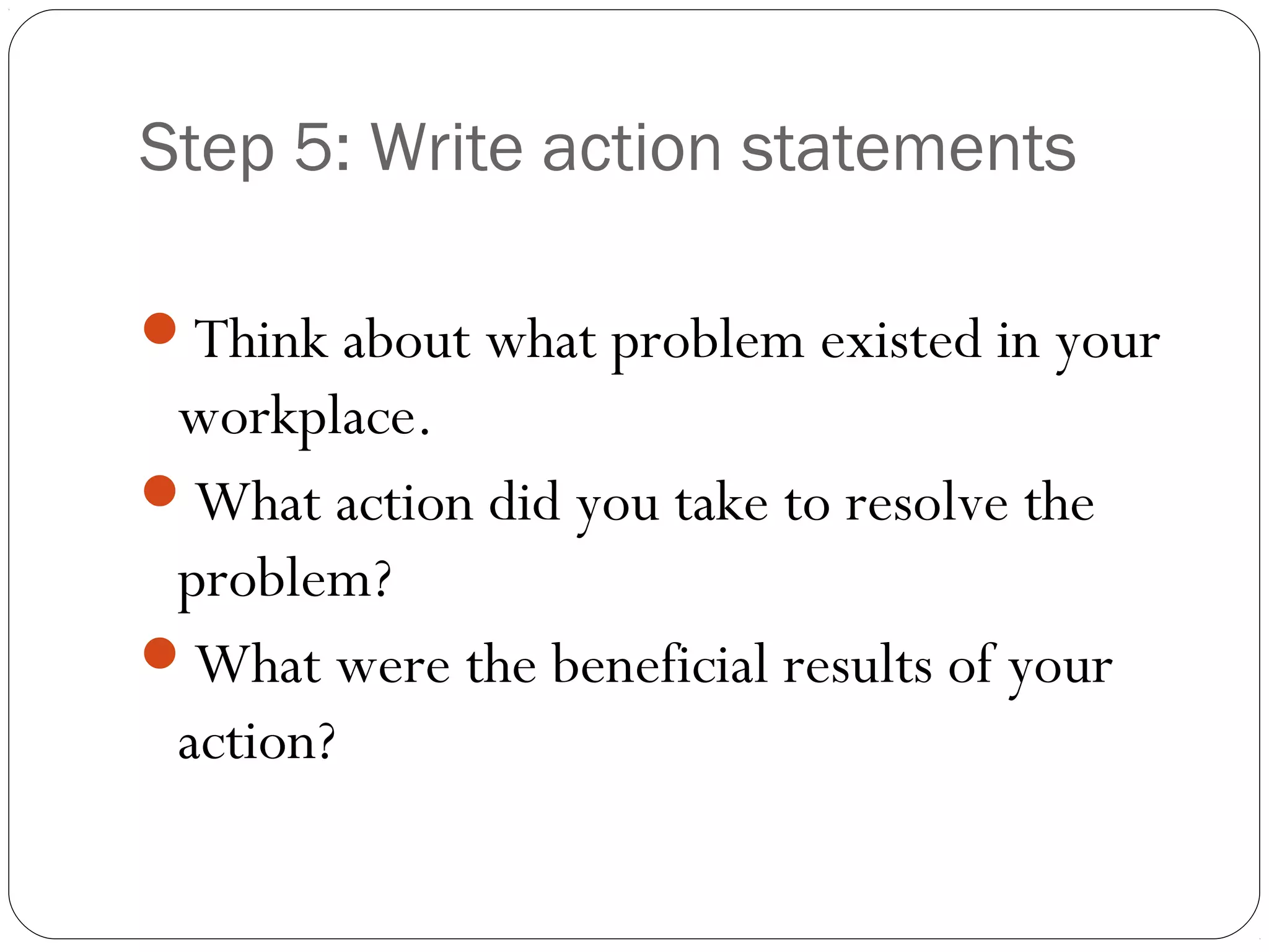 Step 5: Write action statements

Think about what problem existed in your
 workplace.
What action did you take to resolve the
 problem?
What were the beneficial results of your
 action?
 