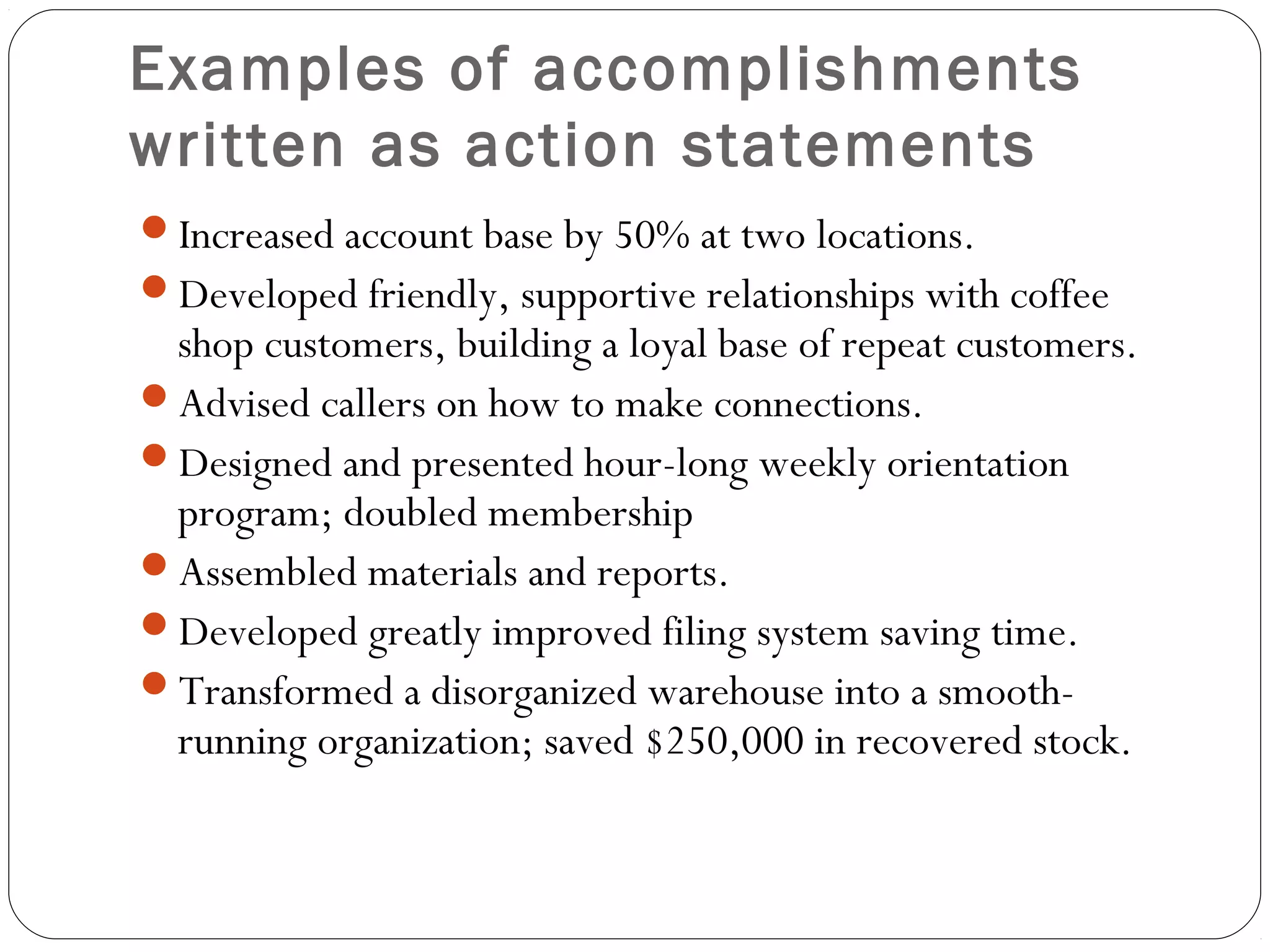 Examples of accomplishments
written as action statements
Increased account base by 50% at two locations.
Developed friendly, supportive relationships with coffee
 shop customers, building a loyal base of repeat customers.
Advised callers on how to make connections.
Designed and presented hour-long weekly orientation
 program; doubled membership
Assembled materials and reports.
Developed greatly improved filing system saving time.
Transformed a disorganized warehouse into a smooth-
 running organization; saved $250,000 in recovered stock.
 