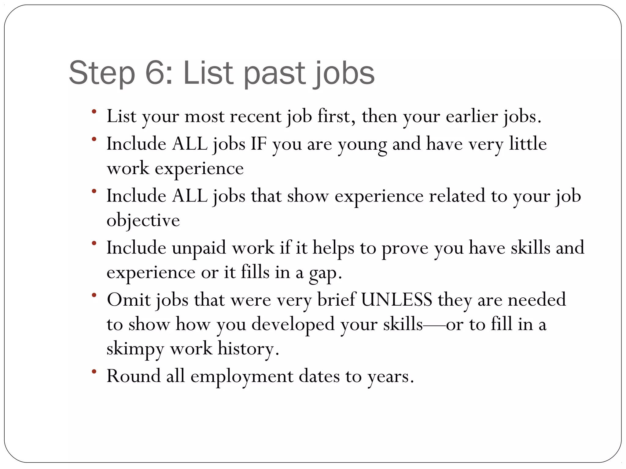 Step 6: List past jobs
 • List your most recent job first, then your earlier jobs.
 • Include ALL jobs IF you are young and have very little
     work experience
 •   Include ALL jobs that show experience related to your job
     objective
 •   Include unpaid work if it helps to prove you have skills and
     experience or it fills in a gap.
 •   Omit jobs that were very brief UNLESS they are needed
     to show how you developed your skills—or to fill in a
     skimpy work history.
 •   Round all employment dates to years.
 
