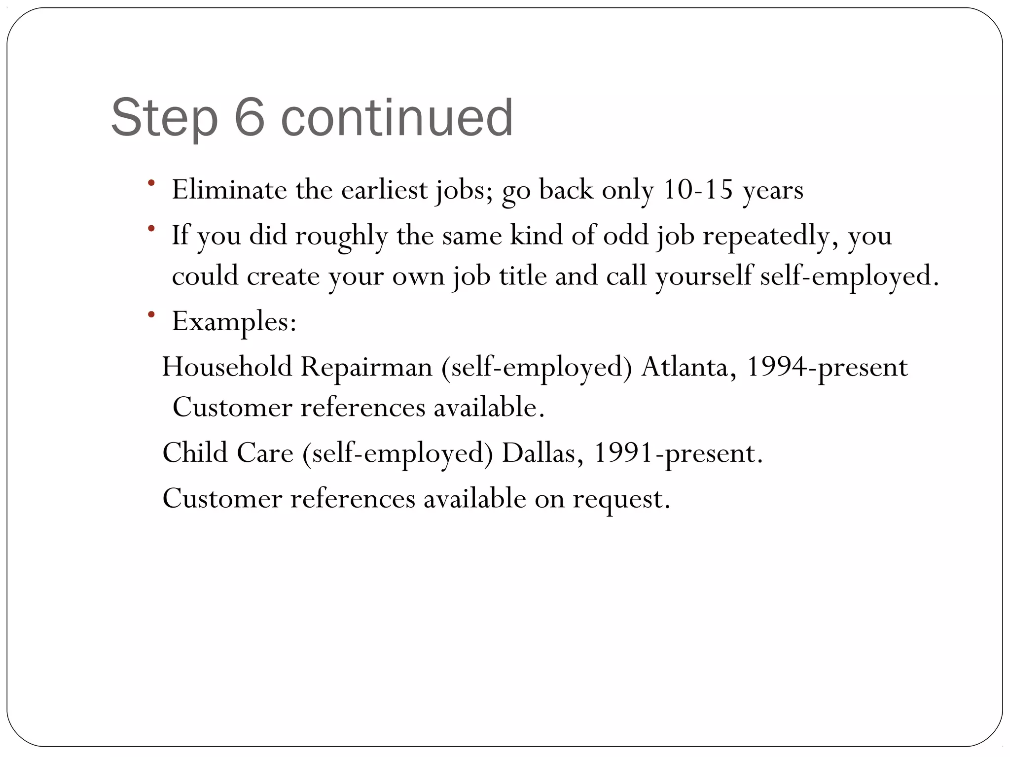 Step 6 continued
 • Eliminate the earliest jobs; go back only 10-15 years
 • If you did roughly the same kind of odd job repeatedly, you
   could create your own job title and call yourself self-employed.
 • Examples:
  Household Repairman (self-employed) Atlanta, 1994-present
   Customer references available.
  Child Care (self-employed) Dallas, 1991-present.
  Customer references available on request.
 