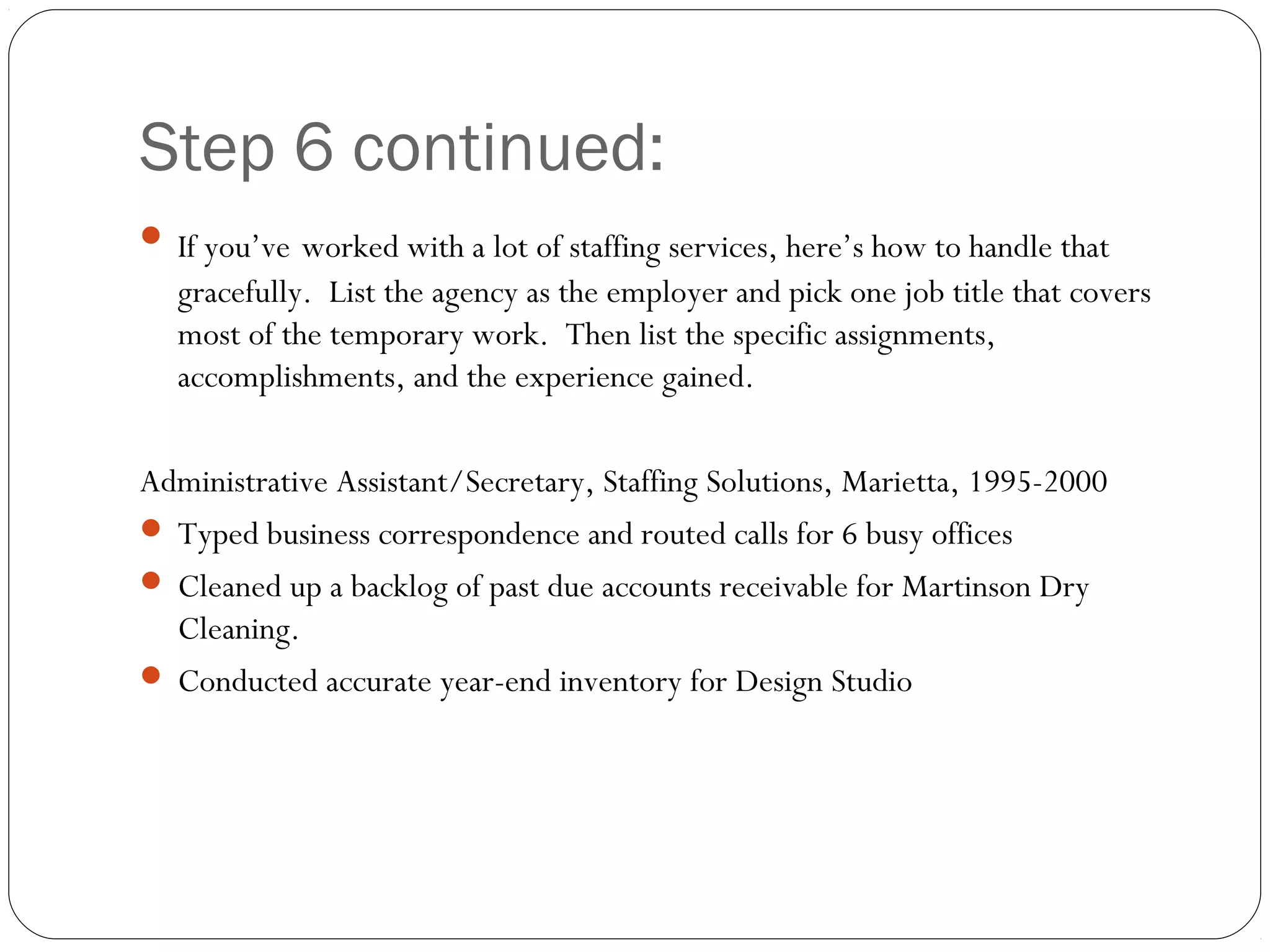 Step 6 continued:
 If you’ve worked with a lot of staffing services, here’s how to handle that
   gracefully. List the agency as the employer and pick one job title that covers
   most of the temporary work. Then list the specific assignments,
   accomplishments, and the experience gained.

Administrative Assistant/Secretary, Staffing Solutions, Marietta, 1995-2000
 Typed business correspondence and routed calls for 6 busy offices
 Cleaned up a backlog of past due accounts receivable for Martinson Dry
  Cleaning.
 Conducted accurate year-end inventory for Design Studio
 