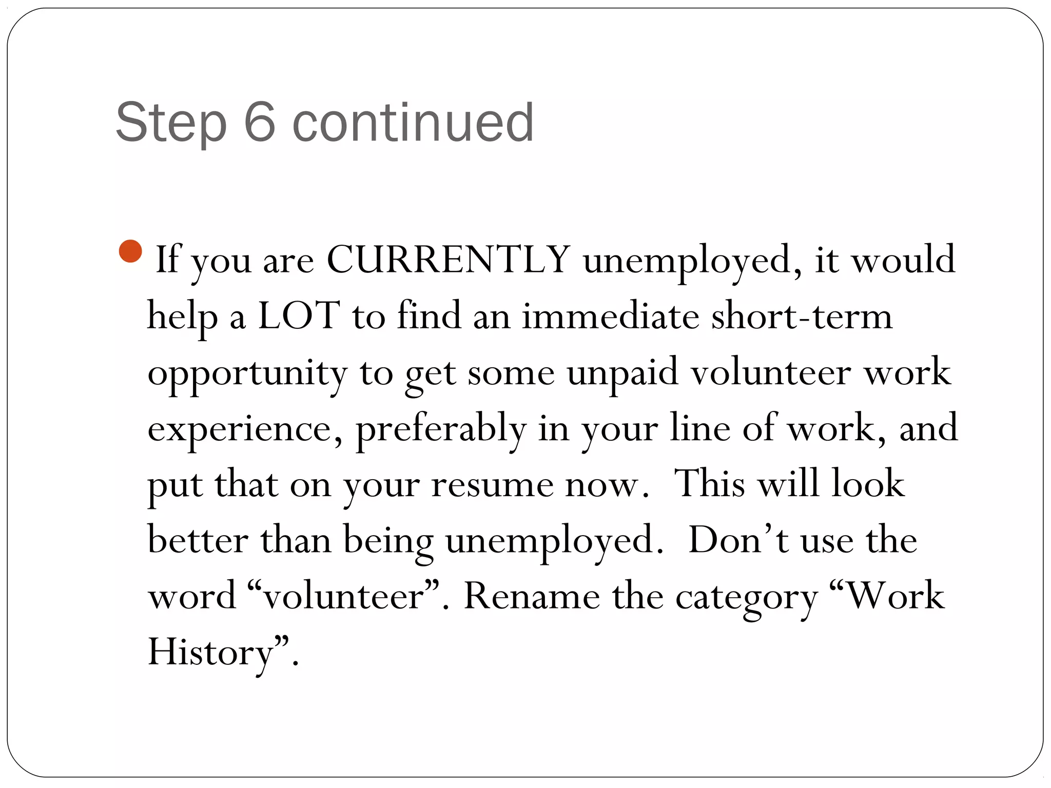 Step 6 continued

If you are CURRENTLY unemployed, it would
 help a LOT to find an immediate short-term
 opportunity to get some unpaid volunteer work
 experience, preferably in your line of work, and
 put that on your resume now. This will look
 better than being unemployed. Don’t use the
 word “volunteer”. Rename the category “Work
 History”.
 