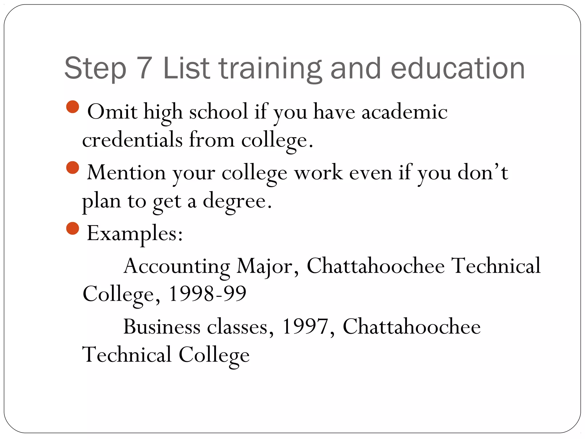 Step 7 List training and education
Omit high school if you have academic
 credentials from college.
Mention your college work even if you don’t
 plan to get a degree.
Examples:
     Accounting Major, Chattahoochee Technical
 College, 1998-99
     Business classes, 1997, Chattahoochee
 Technical College
 
