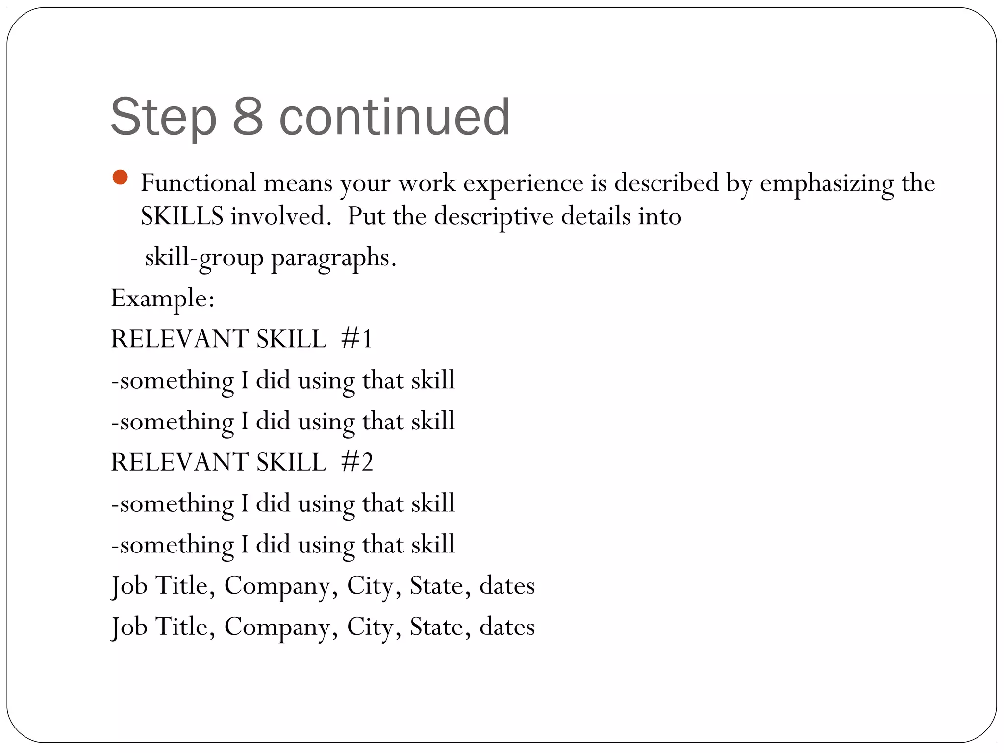 Step 8 continued
 Functional means your work experience is described by emphasizing the
   SKILLS involved. Put the descriptive details into
   skill-group paragraphs.
Example:
RELEVANT SKILL #1
-something I did using that skill
-something I did using that skill
RELEVANT SKILL #2
-something I did using that skill
-something I did using that skill
Job Title, Company, City, State, dates
Job Title, Company, City, State, dates
 