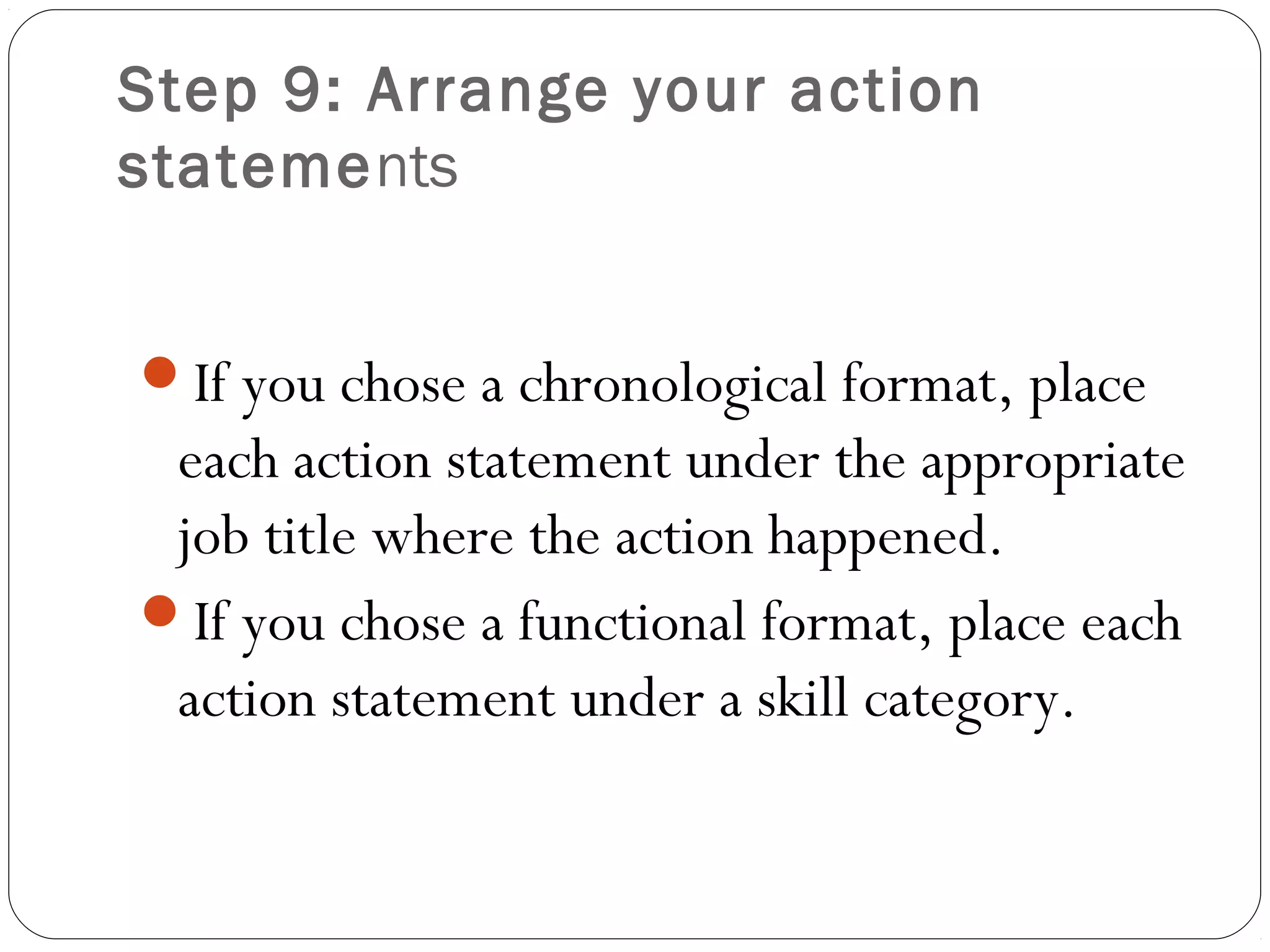 Step 9: Arrange your action
statements


If you chose a chronological format, place
 each action statement under the appropriate
 job title where the action happened.
If you chose a functional format, place each
 action statement under a skill category.
 