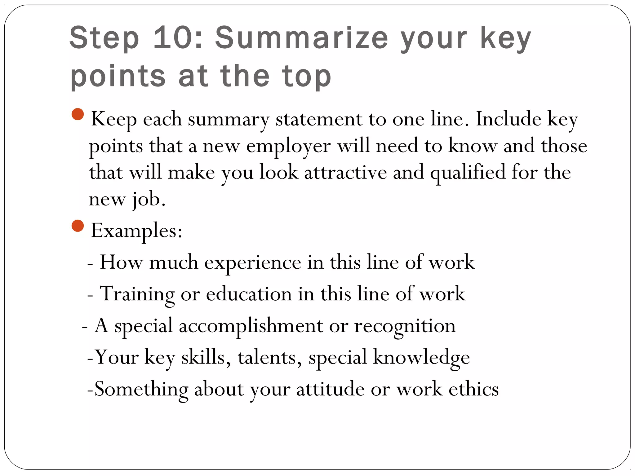 Step 10: Summarize your key
points at the top
Keep each summary statement to one line. Include key
  points that a new employer will need to know and those
  that will make you look attractive and qualified for the
  new job.
Examples:
  - How much experience in this line of work
  - Training or education in this line of work
 - A special accomplishment or recognition
  -Your key skills, talents, special knowledge
  -Something about your attitude or work ethics
 