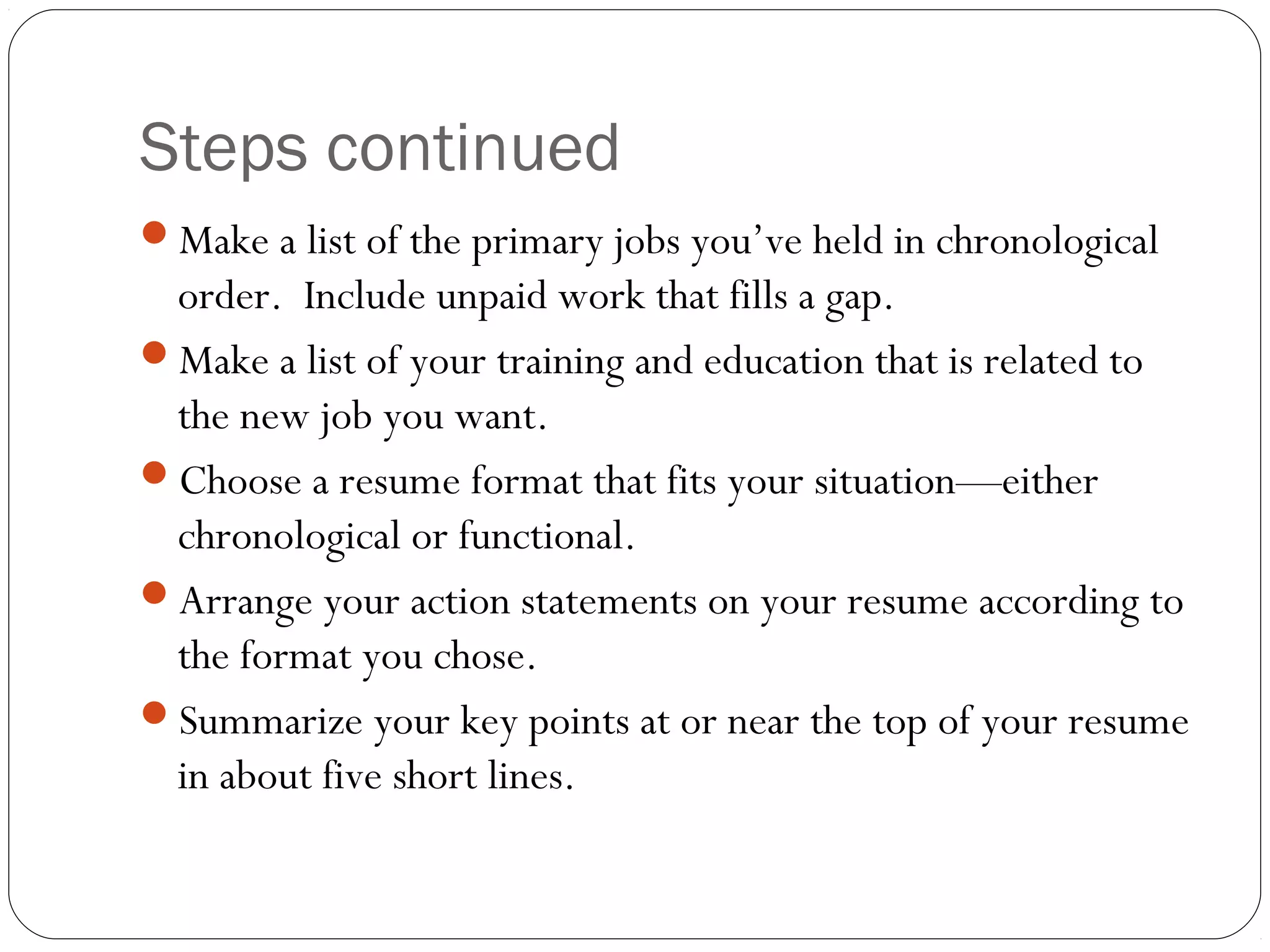 Steps continued
Make a list of the primary jobs you’ve held in chronological
 order. Include unpaid work that fills a gap.
Make a list of your training and education that is related to
 the new job you want.
Choose a resume format that fits your situation—either
 chronological or functional.
Arrange your action statements on your resume according to
 the format you chose.
Summarize your key points at or near the top of your resume
 in about five short lines.
 