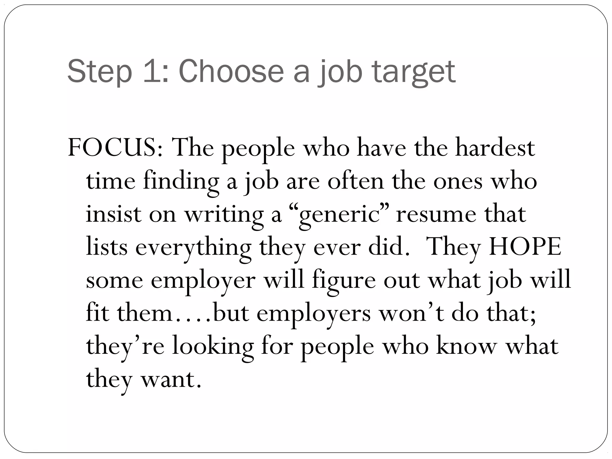 Step 1: Choose a job target

FOCUS: The people who have the hardest
 time finding a job are often the ones who
 insist on writing a “generic” resume that
 lists everything they ever did. They HOPE
 some employer will figure out what job will
 fit them….but employers won’t do that;
 they’re looking for people who know what
 they want.
 