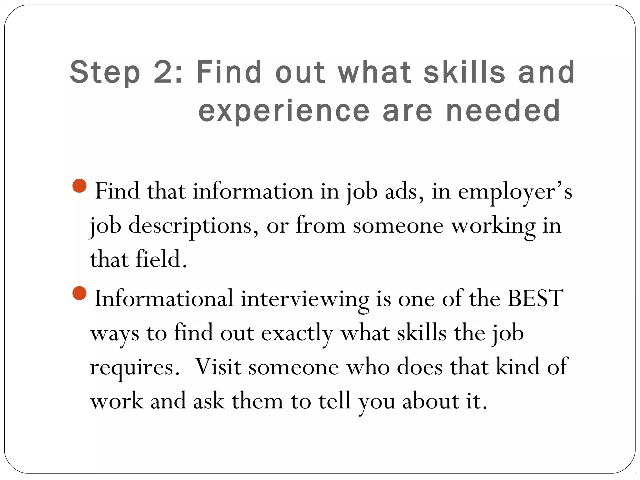 Step 2: Find out what skills and
        experience are needed

Find that information in job ads, in employer’s
 job descriptions, or from someone working in
 that field.
Informational interviewing is one of the BEST
 ways to find out exactly what skills the job
 requires. Visit someone who does that kind of
 work and ask them to tell you about it.
 