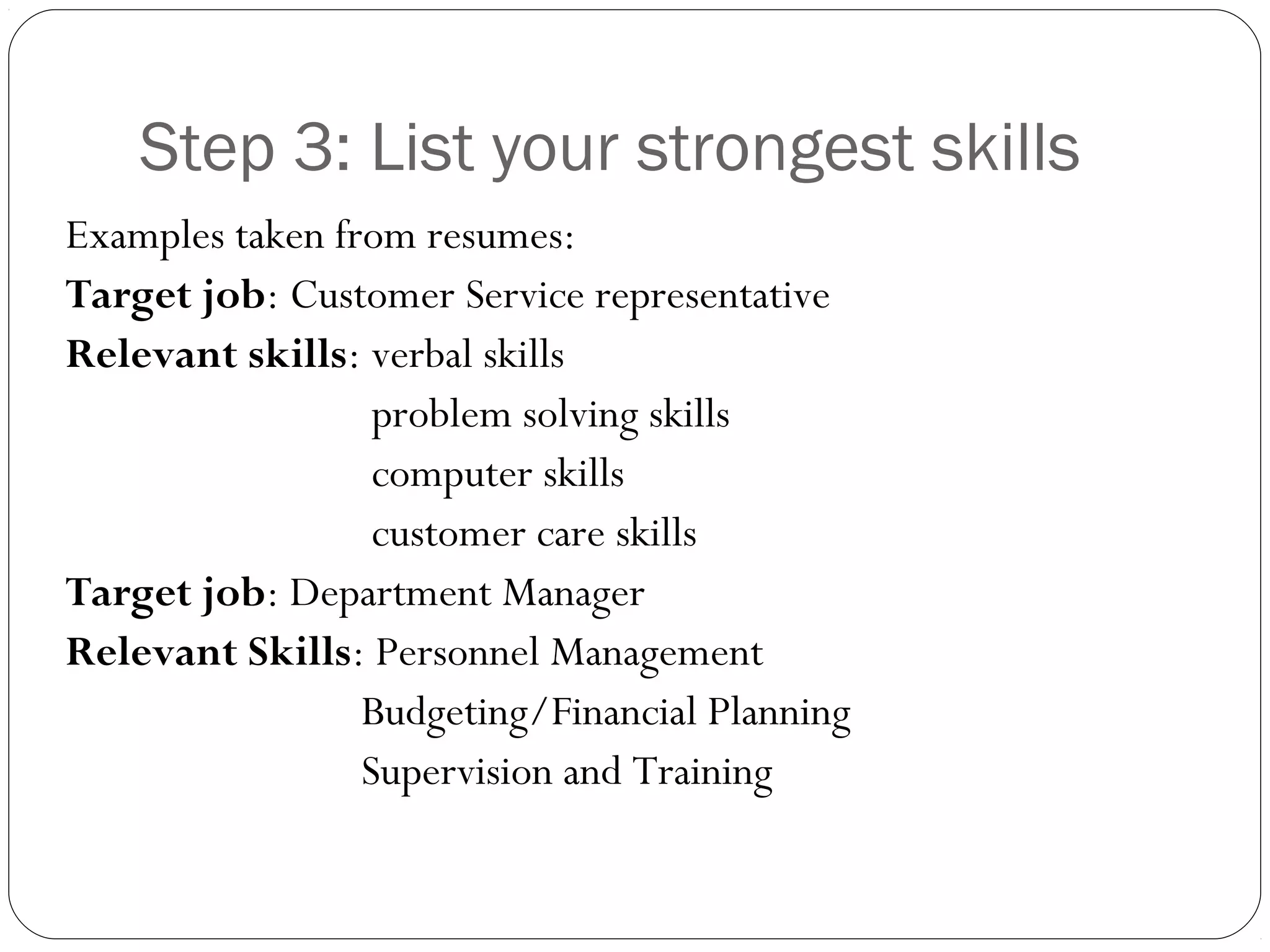 Step 3: List your strongest skills
Examples taken from resumes:
Target job: Customer Service representative
Relevant skills: verbal skills
                  problem solving skills
                  computer skills
                  customer care skills
Target job: Department Manager
Relevant Skills: Personnel Management
                 Budgeting/Financial Planning
                 Supervision and Training
 