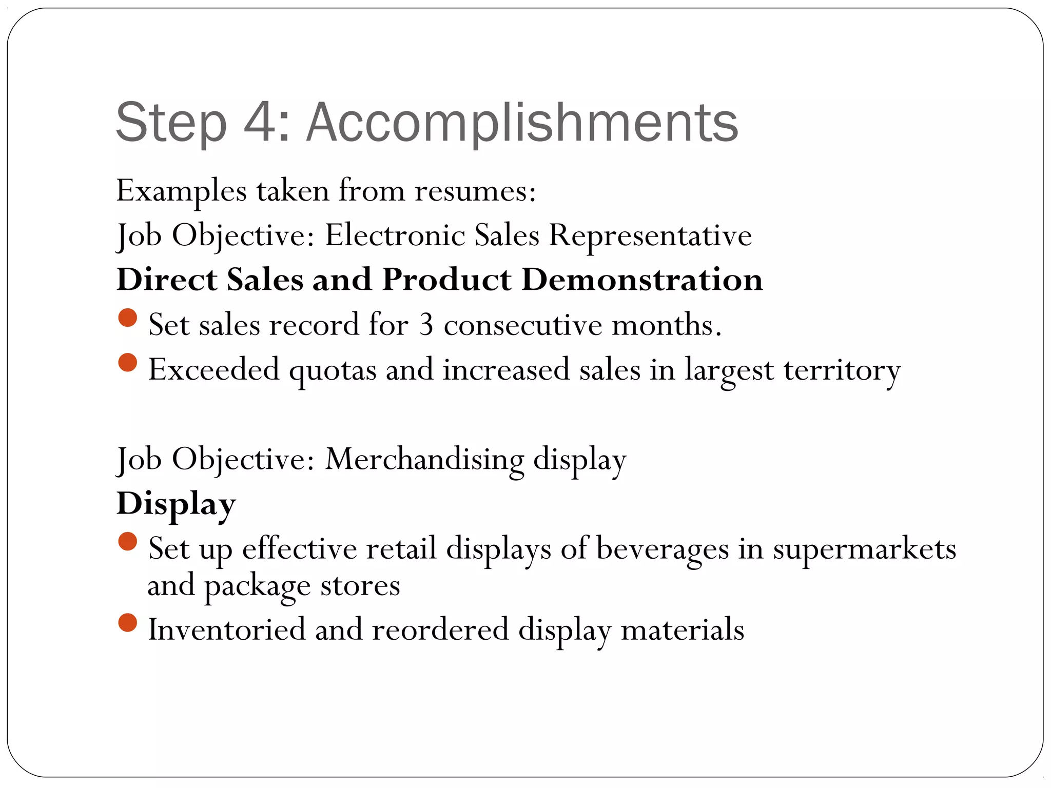 Step 4: Accomplishments
Examples taken from resumes:
Job Objective: Electronic Sales Representative
Direct Sales and Product Demonstration
Set sales record for 3 consecutive months.
Exceeded quotas and increased sales in largest territory

Job Objective: Merchandising display
Display
Set up effective retail displays of beverages in supermarkets
  and package stores
Inventoried and reordered display materials
 