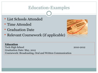 Education-Examples List Schools Attended Time Attended Graduation Date Relevant Coursework (if applicable) Education Tech High School 2010-2012 Graduation Date: May, 2012 Coursework: Broadcasting, Oral and Written Communication 