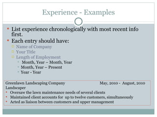 Experience - Examples List experience chronologically with most recent info first. Each entry should have: Name of Company Your Title Length of Employment Month, Year – Month, Year Month, Year – Present Year - Year Greenlawn Landscaping Company  May, 2010 -  August, 2010 Landscaper Oversaw the lawn maintenance needs of several clients Maintained client accounts for  up to twelve customers, simultaneously Acted as liaison between customers and upper management 