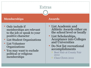 Memberships Awards Only include if memberships are relevant to the job or speak to your positive character List Student Organizations List Volunteer Organizations You may want to exclude political or religious memberships List Academic and Athletic Awards either on the school level or locally List Scholarships, Acceptance into Colleges and Universities Do Not list recreational accomplishments Best Hair at County Fair 2012 Class Clown 2010 Extras 