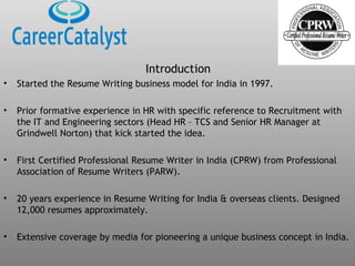 Introduction
• Started the Resume Writing business model for India in 1997.
• Prior formative experience in HR with specific reference to Recruitment with
the IT and Engineering sectors (Head HR – TCS and Senior HR Manager at
Grindwell Norton) that kick started the idea.
• First Certified Professional Resume Writer in India (CPRW) from Professional
Association of Resume Writers (PARW).
• 20 years experience in Resume Writing for India & overseas clients. Designed
12,000 resumes approximately.
• Extensive coverage by media for pioneering a unique business concept in India.
 