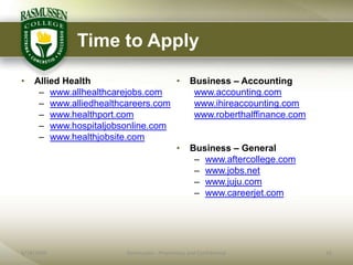 Time to Apply
•   Allied Health                  •             Business – Accounting
     – www.allhealthcarejobs.com                  www.accounting.com
     – www.alliedhealthcareers.com                www.ihireaccounting.com
     – www.healthport.com                         www.roberthalffinance.com
     – www.hospitaljobsonline.com
     – www.healthjobsite.com
                                   •             Business – General
                                                  – www.aftercollege.com
                                                  – www.jobs.net
                                                  – www.juju.com
                                                  – www.careerjet.com




6/18/2009               Rasmussen - Proprietary and Confidential              16
 