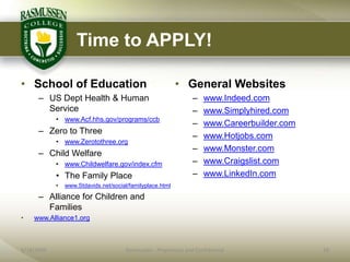 Time to APPLY!

• School of Education                                      • General Websites
      – US Dept Health & Human                                    –   www.Indeed.com
        Service                                                   –   www.Simplyhired.com
            • www.Acf.hhs.gov/programs/ccb
                                                                  –   www.Careerbuilder.com
      – Zero to Three
                                                                  –   www.Hotjobs.com
            • www.Zerotothree.org
                                                                  –   www.Monster.com
      – Child Welfare
            • www.Childwelfare.gov/index.cfm                      –   www.Craigslist.com
            • The Family Place                                    –   www.LinkedIn.com
            •   www.Stdavids.net/social/familyplace.html

      – Alliance for Children and
        Families
•   www.Alliance1.org



6/18/2009                              Rasmussen - Proprietary and Confidential               18
 