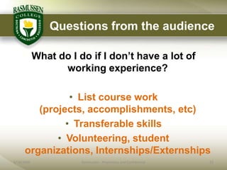 Questions from the audience

            What do I do if I don‟t have a lot of
                  working experience?

                • List course work
         (projects, accomplishments, etc)
               • Transferable skills
             • Volunteering, student
      organizations, Internships/Externships
6/18/2009              Rasmussen - Proprietary and Confidential   23
 