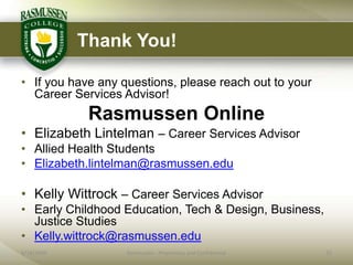 Thank You!

• If you have any questions, please reach out to your
  Career Services Advisor!
             Rasmussen Online
• Elizabeth Lintelman – Career Services Advisor
• Allied Health Students
• Elizabeth.lintelman@rasmussen.edu

• Kelly Wittrock – Career Services Advisor
• Early Childhood Education, Tech & Design, Business,
  Justice Studies
• Kelly.wittrock@rasmussen.edu
6/18/2009          Rasmussen - Proprietary and Confidential   25
 