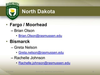 North Dakota

• Fargo / Moorhead
      – Brian Olson
            • Brian.Olson@rasmussen.edu
• Bismarck
      – Greta Nelson
            • Greta.nelson@rasmussen.edu
      – Rachelle Johnson
            • Rachelle.johnson@rasmussen.edu

6/18/2009              Rasmussen - Proprietary and Confidential   28
 