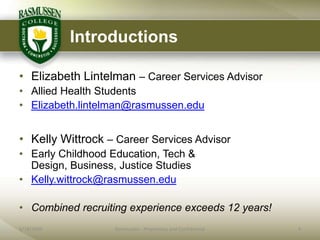 Introductions

• Elizabeth Lintelman – Career Services Advisor
• Allied Health Students
• Elizabeth.lintelman@rasmussen.edu


• Kelly Wittrock – Career Services Advisor
• Early Childhood Education, Tech &
  Design, Business, Justice Studies
• Kelly.wittrock@rasmussen.edu

• Combined recruiting experience exceeds 12 years!
6/18/2009          Rasmussen - Proprietary and Confidential   4
 