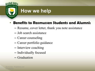 How we help

     • Benefits to Rasmussen Students and Alumni:
            –    Resume, cover letter, thank you note assistance
            –    Job search assistance
            –    Career counseling
            –    Career portfolio guidance
            –    Interview coaching
            –    Individually focused
            –    Graduation

Rasmussen - Proprietary and
Confidential
 