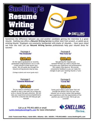 Sometimes the difference between you and another candidate getting the interview is a great
résumé. Snelling now offers a Résumé Writing Service to either start from scratch, or polish up an
existing résumé. Employers are constantly bombarded with stacks of résumés... have yours stand
out from the rest! Let our Résumé Writing Service professionals help your résumé dress for
success!




        On the road to graduation or recently                Not getting the response you
       graduated? Congratulations! Let us craft        wanted? Perhaps you need a résumé that
           a solid résumé to help launch your       truly gives your experience and achievements
        career. We will guide you through the           the respect they deserve. We provide
         résumé-writing process step by step.         consultative feedback so you can make the
                                                    changes to give your existing résumé a quot;tune-
        (College students and recent grads only!)                         upquot;.




         Do you need to overhaul your current         Surely you'll need a cover letter that will
      résumé or start a new one? Let us help you       provide the perfect intro for your new
      write a résumé that gets attention. We will    résumé! Let us write a letter that parallels
      take your experience and accomplishments      your experience with the requirements of the
       and write a résumé that will help you get      position you want to land. We've got you
                       noticed!                                        covered!




              Call us at 770.953.6003 or email
    Larkin.Dailey@snellingATL.com for more information!


   3101 Towercreek Pkwy • Suite 650 • Atlanta • GA • 30339 • 770.953.6003 • www.SnellingATL.com
 