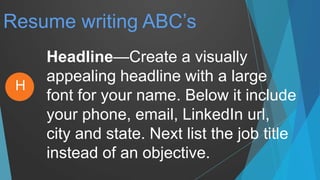Resume writing ABC’s
Headline—Create a visually
appealing headline with a large
font for your name. Below it include
your phone, email, LinkedIn url,
city and state. Next list the job title
instead of an objective.
H
 