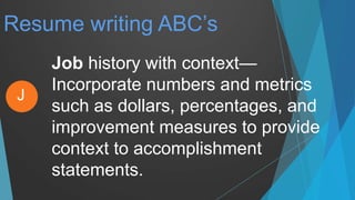 Resume writing ABC’s
Job history with context—
Incorporate numbers and metrics
such as dollars, percentages, and
improvement measures to provide
context to accomplishment
statements.
J
 