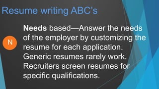 Resume writing ABC’s
Needs based—Answer the needs
of the employer by customizing the
resume for each application.
Generic resumes rarely work.
Recruiters screen resumes for
specific qualifications.
N
 