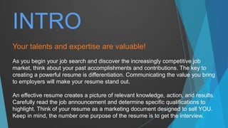 Your talents and expertise are valuable!
As you begin your job search and discover the increasingly competitive job
market, think about your past accomplishments and contributions. The key to
creating a powerful resume is differentiation. Communicating the value you bring
to employers will make your resume stand out.
An effective resume creates a picture of relevant knowledge, action, and results.
Carefully read the job announcement and determine specific qualifications to
highlight. Think of your resume as a marketing document designed to sell YOU.
Keep in mind, the number one purpose of the resume is to get the interview.
INTRO
 