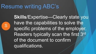 Resume writing ABC’s
Skills/Expertise—Clearly state you
have the capabilities to solve the
specific problems of the employer.
Readers typically scan the first 3rd
of the document to confirm
qualifications.
S
 