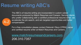 Resume writing ABC’s
The ABC’s of resume writing are incorporated in custom career
documents produced by Match Resumes and Careers. Serving clients
who prefer collaborating with a certified professional resume writer, we
accelerate the job search, and win targeted opportunities and better
compensation.
For a free consultation please contact Deborah Olson,CPRW; owner
and certified resume writer at Match Resumes and Careers.
www.matchresumesandcareers.com
206.310.7357
A-Z
 