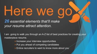 Here we go
I am going to walk you through an A-Z list of best practices for creating your
masterpiece resume.
Increase your interview opportunities
Put you ahead of competing candidates
Entice recruiters to want to know more about you
26 essential elements that’ll make
your resume attract attention.
 