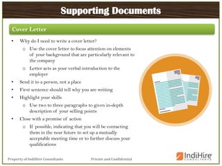 Private and ConfidentialProperty of IndiHire Consultants
Supporting Documents
• Why do I need to write a cover letter?
o Use the cover letter to focus attention on elements
of your background that are particularly relevant to
the company
o Letter acts as your verbal introduction to the
employer
• Send it to a person, not a place
• First sentence should tell why you are writing
• Highlight your skills
o Use two to three paragraphs to given in-depth
description of your selling points
• Close with a promise of action
o If possible, indicating that you will be contacting
them in the near future to set up a mutually
acceptable meeting time or to further discuss your
qualifications
Cover Letter
 