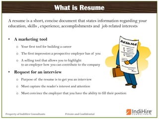 Private and ConfidentialProperty of IndiHire Consultants
What is Resume
A resume is a short, concise document that states information regarding your
education, skills , experience, accomplishments and job related interests
• A marketing tool
o Your first tool for building a career
o The first impression a prospective employer has of you
o A selling tool that allows you to highlight
to an employer how you can contribute to the company
• Request for an interview
o Purpose of the resume is to get you an interview
o Must capture the reader’s interest and attention
o Must convince the employer that you have the ability to fill their position
 