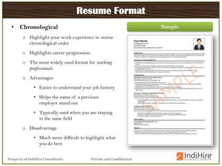Private and ConfidentialProperty of IndiHire Consultants
Resume Format
• Chronological
o Highlight your work experience in reverse
chronological order
o Highlights career progression
o The most widely used format for working
professionals
o Advantages
• Easier to understand your job history
• Helps the name of a previous
employer stand out
• Typically used when you are staying
in the same field
o Disadvantage
• Much more difficult to highlight what
you do best
Sample
 