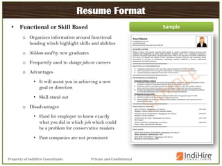 Private and ConfidentialProperty of IndiHire Consultants
Resume Format
• Functional or Skill Based
o Organizes information around functional
heading which highlight skills and abilities
o Seldom used by new graduates
o Frequently used to change jobs or careers
o Advantages
• It will assist you in achieving a new
goal or direction
• Skill stand out
o Disadvantages
• Hard for employer to know exactly
what you did in which job which could
be a problem for conservative readers
• Past companies are not prominent
Sample
 