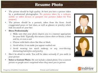 Private and ConfidentialProperty of IndiHire Consultants
Resume Photo
• The picture should be high quality. At best you have a picture taken
by a professional photographer. No pictures taken by a webcam,
mobile or tablet devices or passport size pictures (taken for Visa
purpose)
• The picture should be a portrait, taken from the front. Avoid
exaggerated poses or hair dues, as well as glasses or jewelry which
hide too much of your face
• Dress Professionally
o Make sure that your photo depicts you in a manner appropriate
for your field. Typically this means a dress shirt or blouse, a shirt
and tie, or even a suit
o Choose solid dark colors like blue or black
o Avoid white; it can make you appear washed out
o Avoid wearing too much makeup, or any over-the-top,
distracting hairstyles and jewelry
• Don’t be afraid to smile. You will be taken seriously if you smile in
your picture
• Select a Current Photo. Do not include a dated photo. Use a current
picture so people aren’t surprised when they meet you in person
 